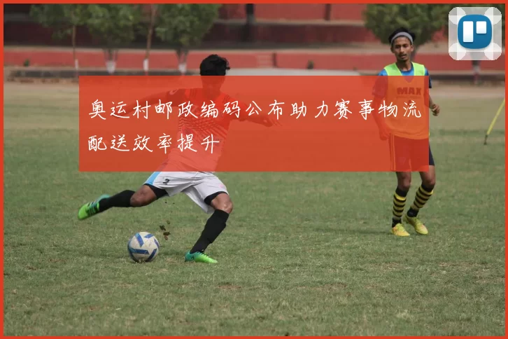 奥运村邮政编码公布助力赛事物流配送效率提升