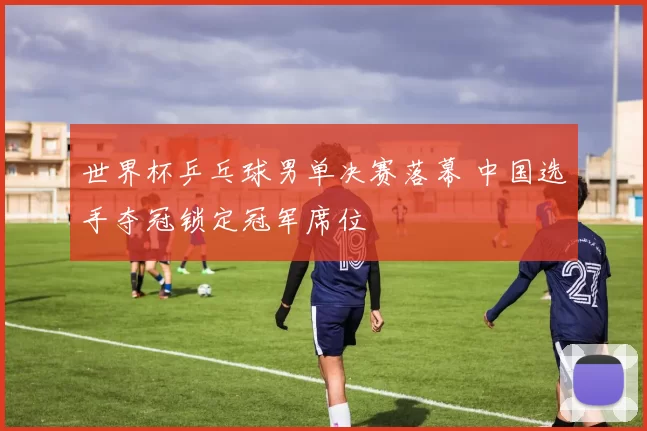 世界杯乒乓球男单决赛落幕 中国选手夺冠锁定冠军席位