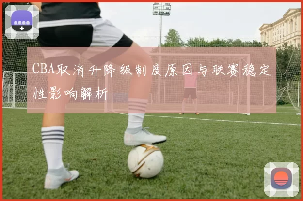 CBA取消升降级制度原因与联赛稳定性影响解析