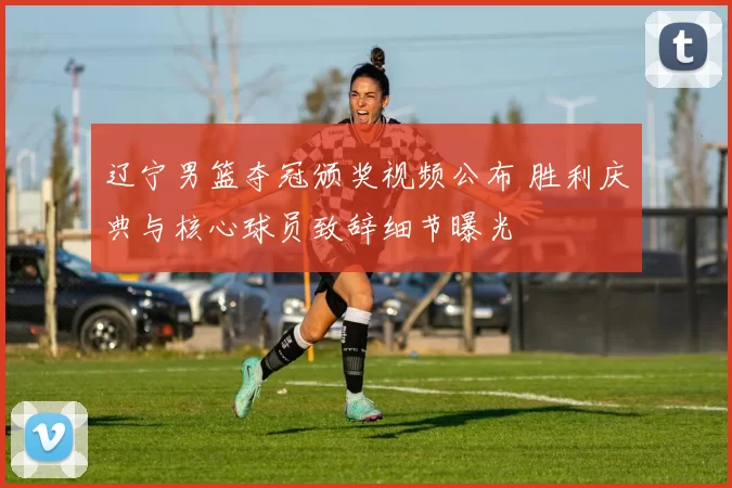 辽宁男篮夺冠颁奖视频公布 胜利庆典与核心球员致辞细节曝光
