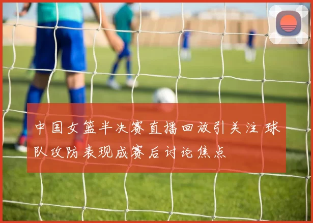 中国女篮半决赛直播回放引关注 球队攻防表现成赛后讨论焦点