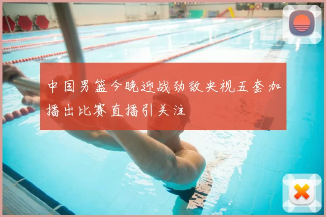 中国男篮今晚迎战劲敌央视五套加播出比赛直播引关注