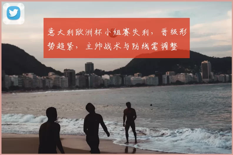 意大利欧洲杯小组赛失利，晋级形势趋紧，主帅战术与防线需调整