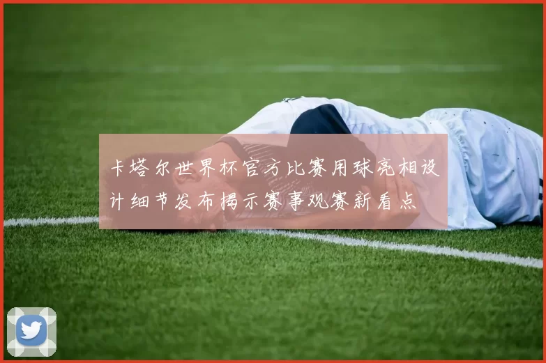 卡塔尔世界杯官方比赛用球亮相设计细节发布揭示赛事观赛新看点
