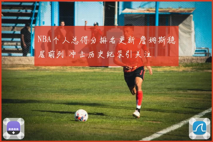 NBA个人总得分排名更新 詹姆斯稳居前列 冲击历史纪录引关注