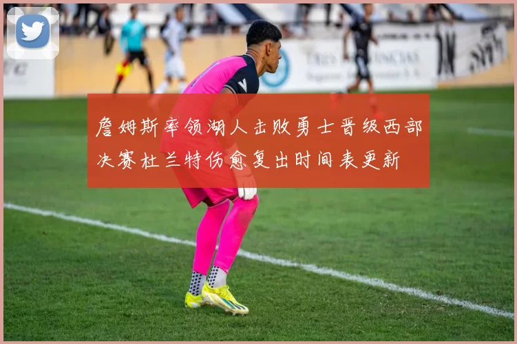 詹姆斯率领湖人击败勇士晋级西部决赛杜兰特伤愈复出时间表更新