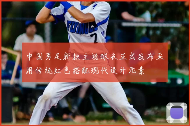 中国男足新款主场球衣正式发布采用传统红色搭配现代设计元素