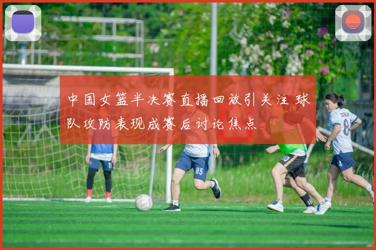 中国女篮半决赛直播回放引关注 球队攻防表现成赛后讨论焦点