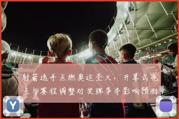 射箭选手点燃奥运圣火，开幕式亮点与赛程调整对奖牌争夺影响预测