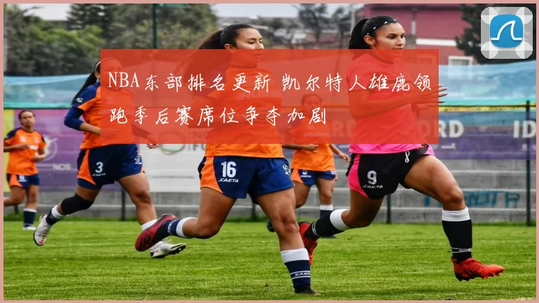 NBA东部排名更新 凯尔特人雄鹿领跑季后赛席位争夺加剧