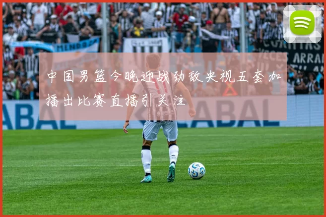 中国男篮今晚迎战劲敌央视五套加播出比赛直播引关注