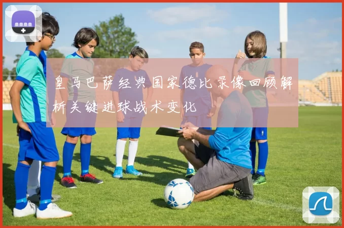 皇马巴萨经典国家德比录像回顾解析关键进球战术变化