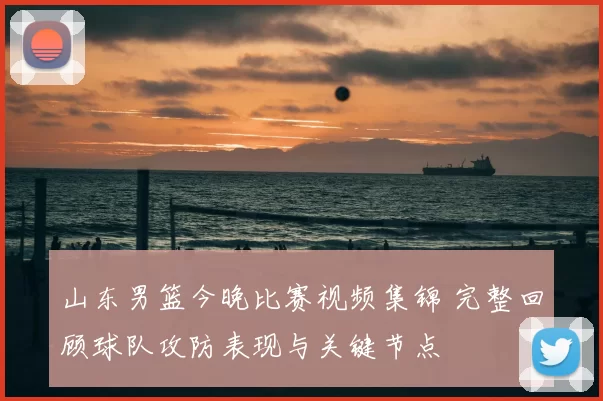 山东男篮今晚比赛视频集锦 完整回顾球队攻防表现与关键节点