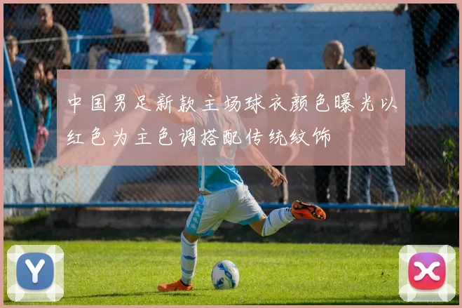 中国男足新款主场球衣颜色曝光以红色为主色调搭配传统纹饰