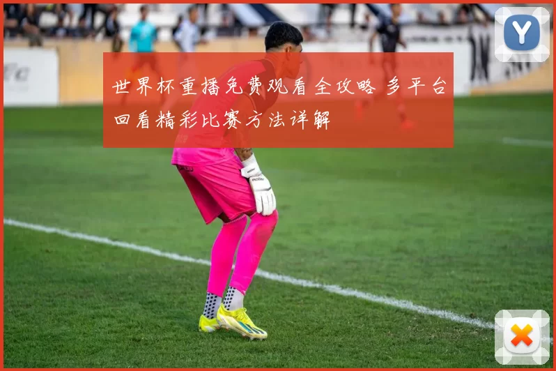 世界杯重播免费观看全攻略 多平台回看精彩比赛方法详解