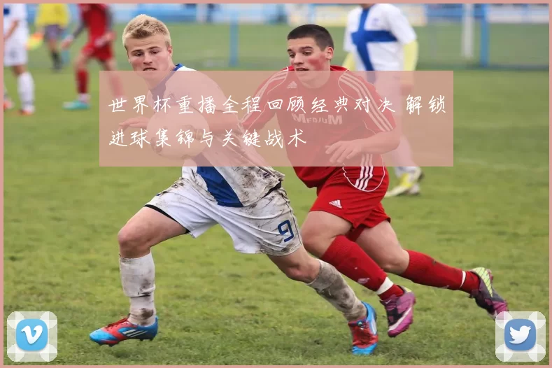 世界杯重播全程回顾经典对决 解锁进球集锦与关键战术