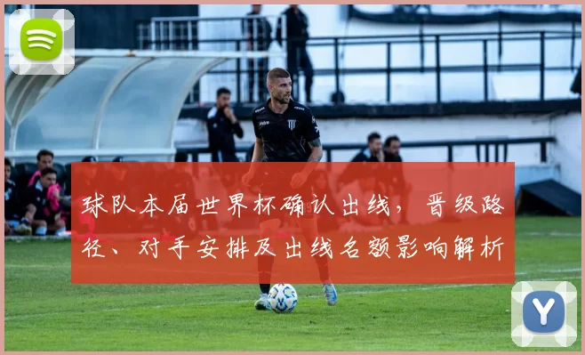 球队本届世界杯确认出线，晋级路径、对手安排及出线名额影响解析