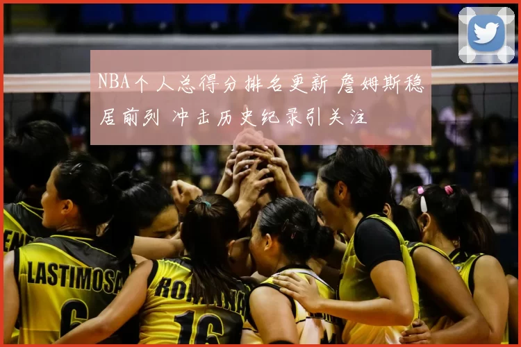 NBA个人总得分排名更新 詹姆斯稳居前列 冲击历史纪录引关注