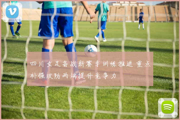 四川女足备战新赛季训练推进 重点补强攻防两端提升竞争力