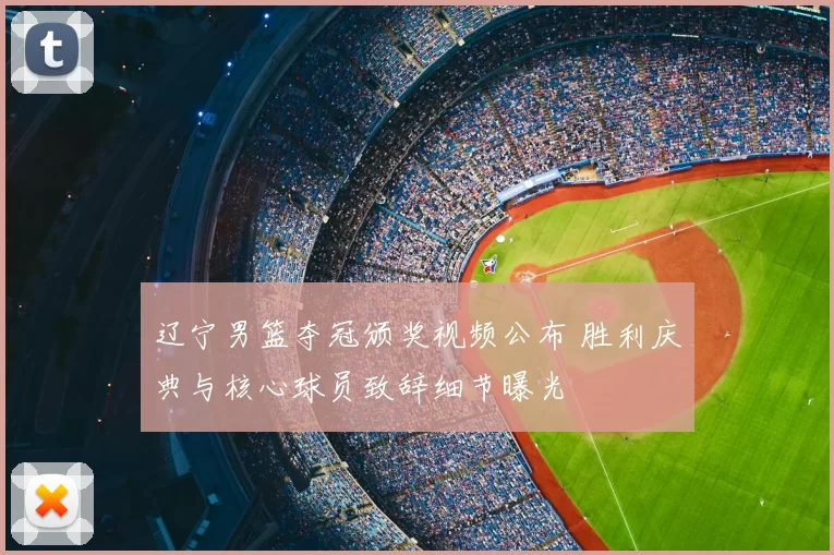 辽宁男篮夺冠颁奖视频公布 胜利庆典与核心球员致辞细节曝光