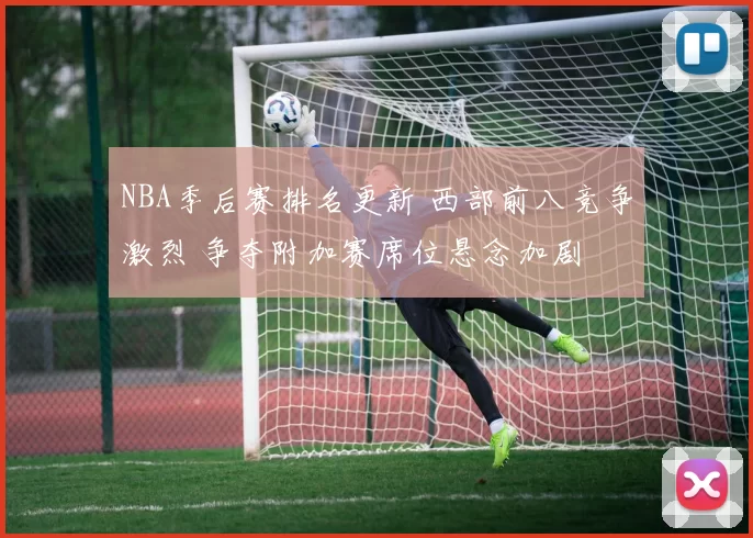 NBA季后赛排名更新 西部前八竞争激烈 争夺附加赛席位悬念加剧