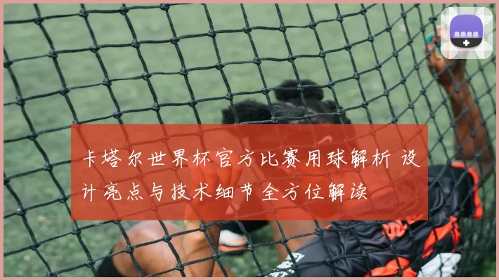 卡塔尔世界杯官方比赛用球解析 设计亮点与技术细节全方位解读