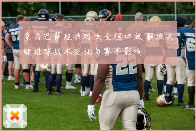 皇马巴萨经典对决全程回放 解读关键进球战术变化与赛季影响