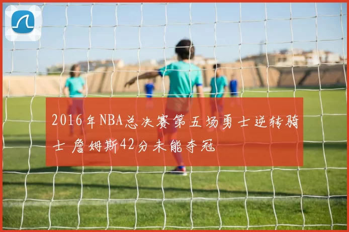 2016年NBA总决赛第五场勇士逆转骑士 詹姆斯42分未能夺冠