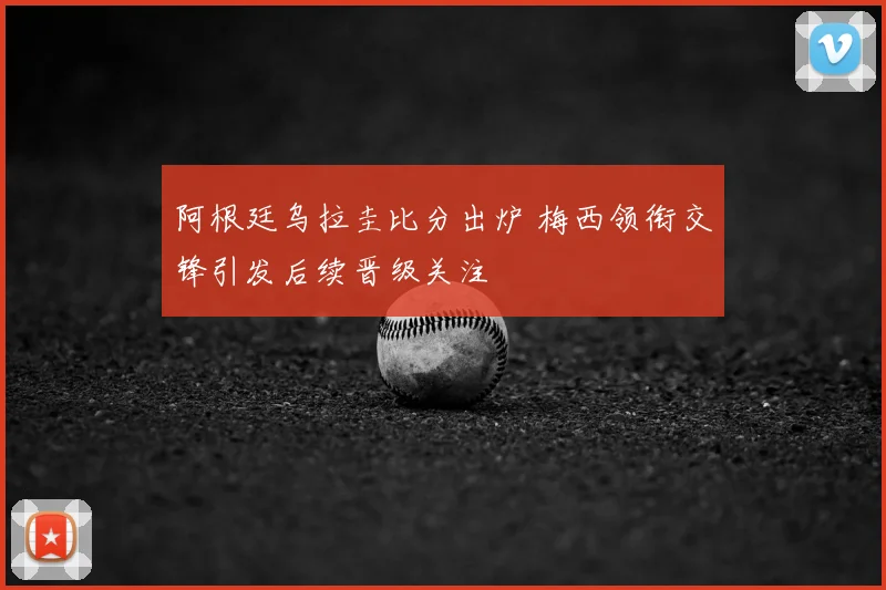 阿根廷乌拉圭比分出炉 梅西领衔交锋引发后续晋级关注
