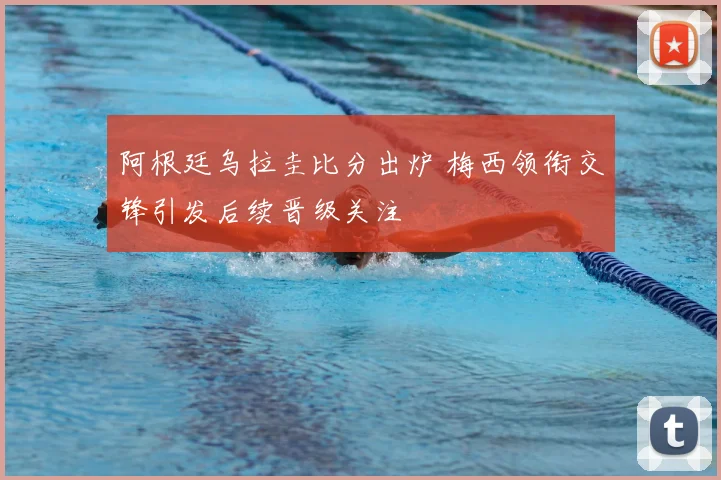 阿根廷乌拉圭比分出炉 梅西领衔交锋引发后续晋级关注