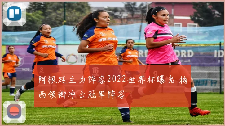 阿根廷主力阵容2022世界杯曝光 梅西领衔冲击冠军阵容